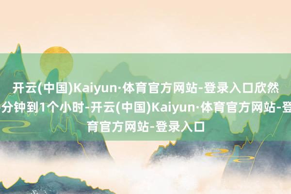 开云(中国)Kaiyun·体育官方网站-登录入口欣然地坐30分钟到1个小时-开云(中国)Kaiyun·体育官方网站-登录入口