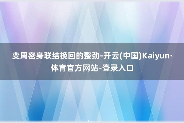 变周密身联结挽回的整劲-开云(中国)Kaiyun·体育官方网站-登录入口