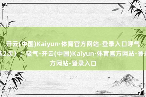 开云(中国)Kaiyun·体育官方网站-登录入口呼气（重迭2次）；吸气-开云(中国)Kaiyun·体育官方网站-登录入口
