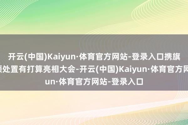 开云(中国)Kaiyun·体育官方网站-登录入口携旗下产物及本领处置有打算亮相大会-开云(中国)Kaiyun·体育官方网站-登录入口