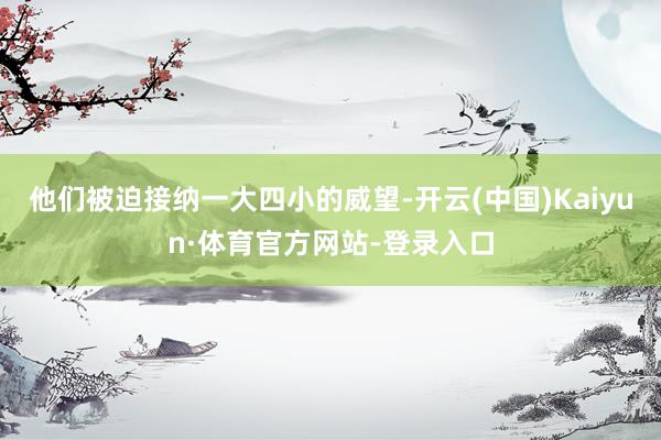 他们被迫接纳一大四小的威望-开云(中国)Kaiyun·体育官方网站-登录入口