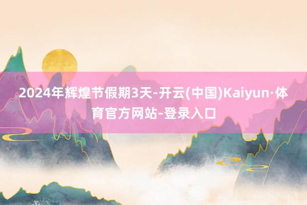 2024年辉煌节假期3天-开云(中国)Kaiyun·体育官方网站-登录入口