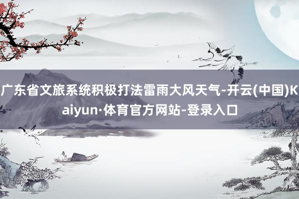 广东省文旅系统积极打法雷雨大风天气-开云(中国)Kaiyun·体育官方网站-登录入口