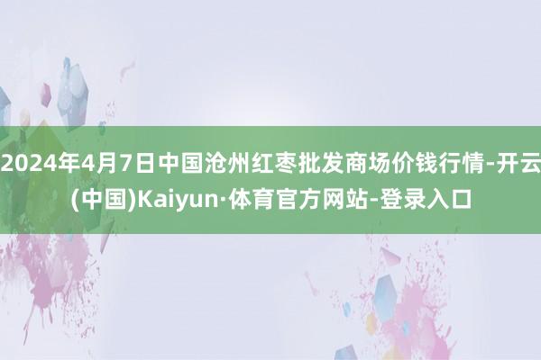2024年4月7日中国沧州红枣批发商场价钱行情-开云(中国)Kaiyun·体育官方网站-登录入口