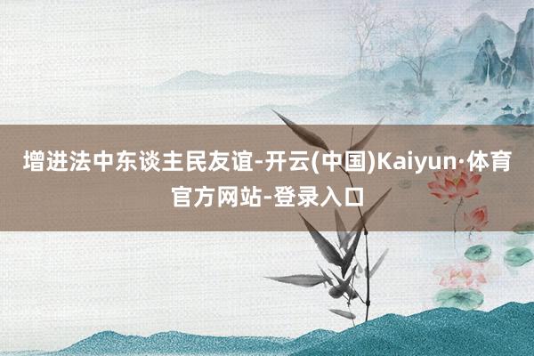 增进法中东谈主民友谊-开云(中国)Kaiyun·体育官方网站-登录入口