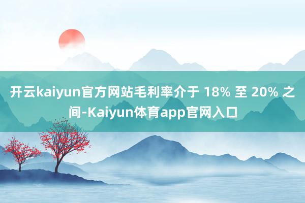 开云kaiyun官方网站毛利率介于 18% 至 20% 之间-Kaiyun体育app官网入口