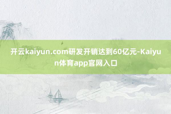 开云kaiyun.com研发开销达到60亿元-Kaiyun体育app官网入口