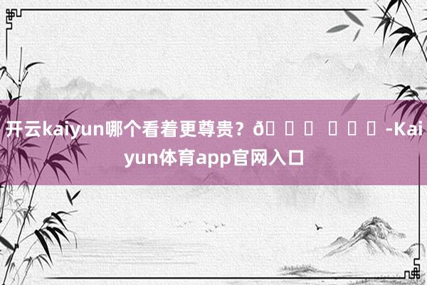 开云kaiyun哪个看着更尊贵？🍉 ​​​-Kaiyun体育app官网入口