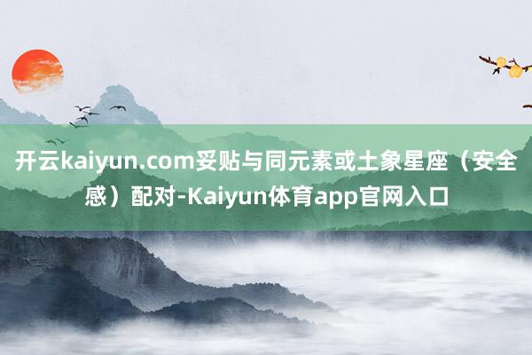 开云kaiyun.com妥贴与同元素或土象星座（安全感）配对-Kaiyun体育app官网入口
