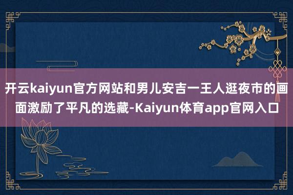 开云kaiyun官方网站和男儿安吉一王人逛夜市的画面激励了平凡的选藏-Kaiyun体育app官网入口