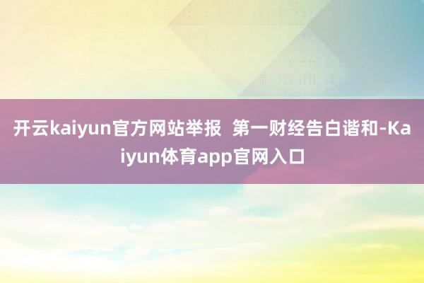 开云kaiyun官方网站举报  第一财经告白谐和-Kaiyun体育app官网入口