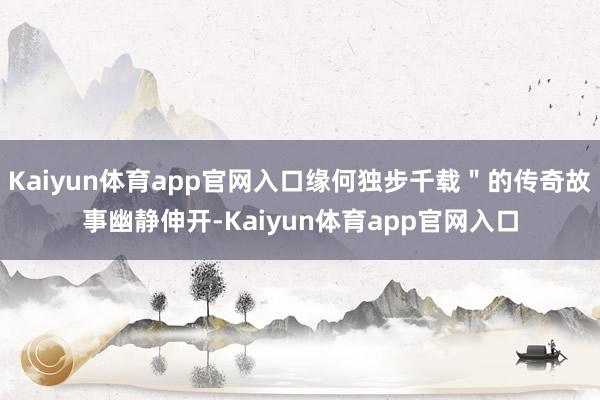 Kaiyun体育app官网入口缘何独步千载＂的传奇故事幽静伸开-Kaiyun体育app官网入口