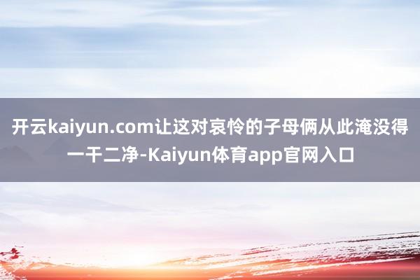 开云kaiyun.com让这对哀怜的子母俩从此淹没得一干二净-Kaiyun体育app官网入口