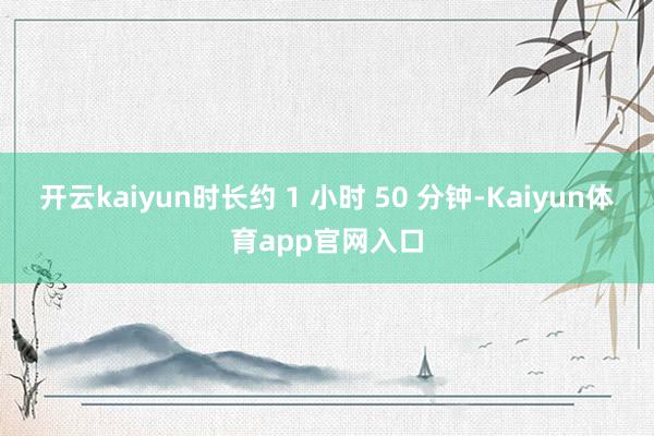 开云kaiyun时长约 1 小时 50 分钟-Kaiyun体育app官网入口