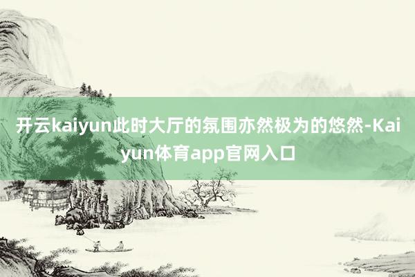 开云kaiyun此时大厅的氛围亦然极为的悠然-Kaiyun体育app官网入口