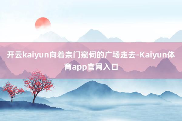 开云kaiyun向着宗门窥伺的广场走去-Kaiyun体育app官网入口