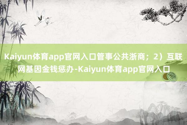 Kaiyun体育app官网入口管事公共浙商；2）互联网基因金钱惩办-Kaiyun体育app官网入口