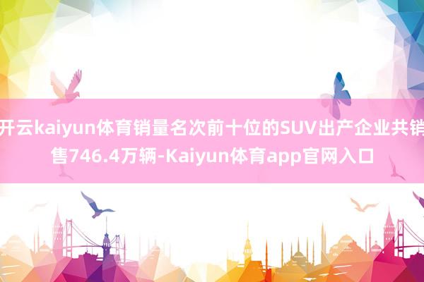 开云kaiyun体育销量名次前十位的SUV出产企业共销售746.4万辆-Kaiyun体育app官网入口
