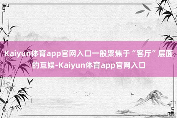 Kaiyun体育app官网入口一般聚焦于“客厅”层面的互娱-Kaiyun体育app官网入口