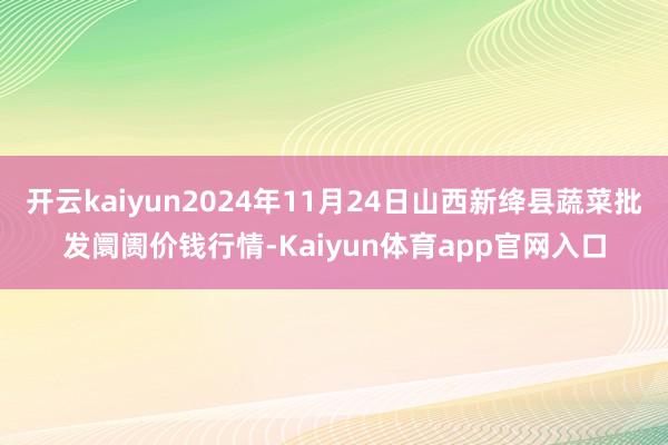 开云kaiyun2024年11月24日山西新绛县蔬菜批发阛阓价钱行情-Kaiyun体育app官网入口