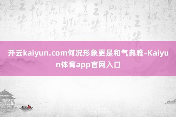 开云kaiyun.com何况形象更是和气典雅-Kaiyun体育app官网入口