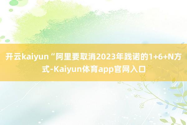 开云kaiyun“阿里要取消2023年践诺的1+6+N方式-Kaiyun体育app官网入口