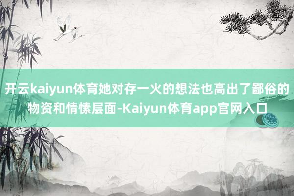 开云kaiyun体育她对存一火的想法也高出了鄙俗的物资和情愫层面-Kaiyun体育app官网入口