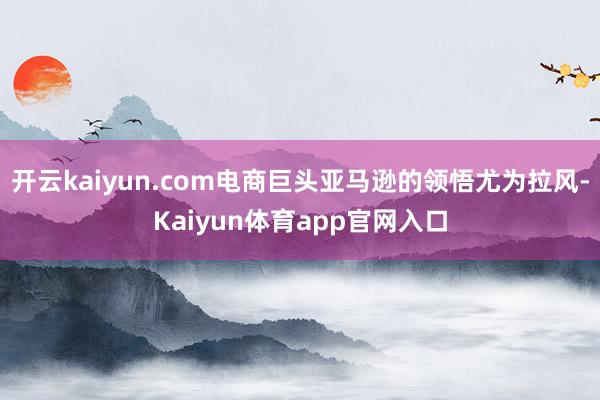 开云kaiyun.com电商巨头亚马逊的领悟尤为拉风-Kaiyun体育app官网入口