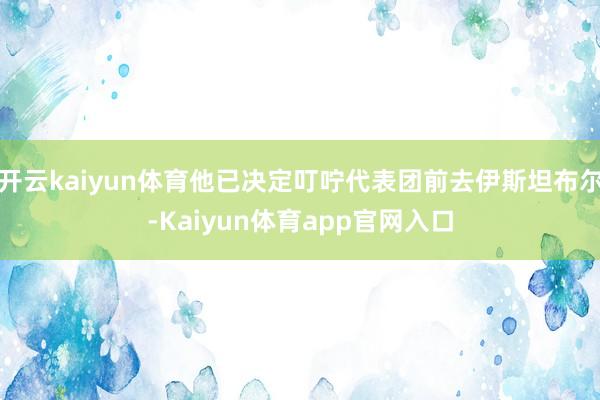 开云kaiyun体育他已决定叮咛代表团前去伊斯坦布尔-Kaiyun体育app官网入口