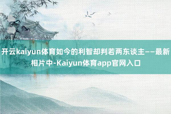 开云kaiyun体育如今的利智却判若两东谈主——最新相片中-Kaiyun体育app官网入口
