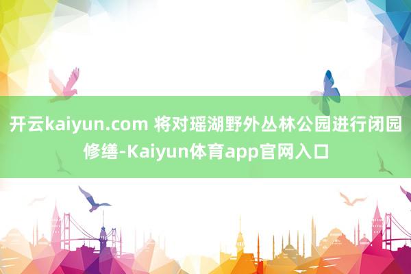 开云kaiyun.com 将对瑶湖野外丛林公园进行闭园修缮-Kaiyun体育app官网入口
