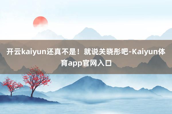 开云kaiyun还真不是！就说关晓彤吧-Kaiyun体育app官网入口
