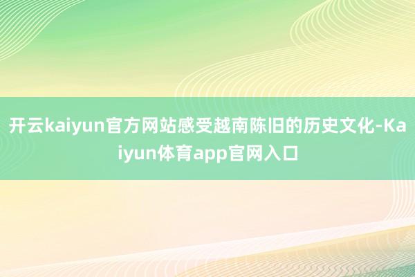 开云kaiyun官方网站感受越南陈旧的历史文化-Kaiyun体育app官网入口