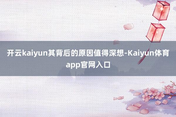 开云kaiyun其背后的原因值得深想-Kaiyun体育app官网入口