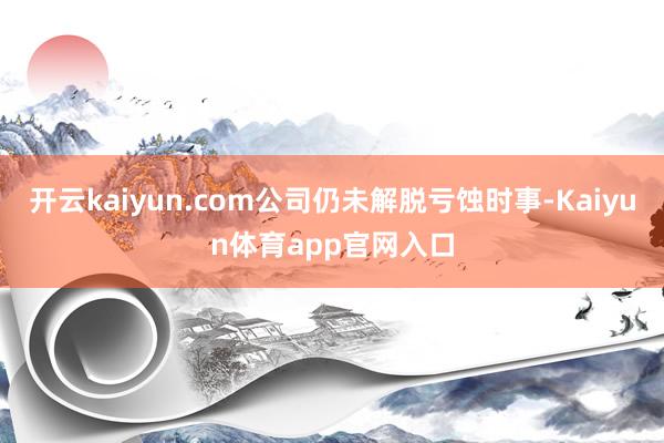 开云kaiyun.com公司仍未解脱亏蚀时事-Kaiyun体育app官网入口