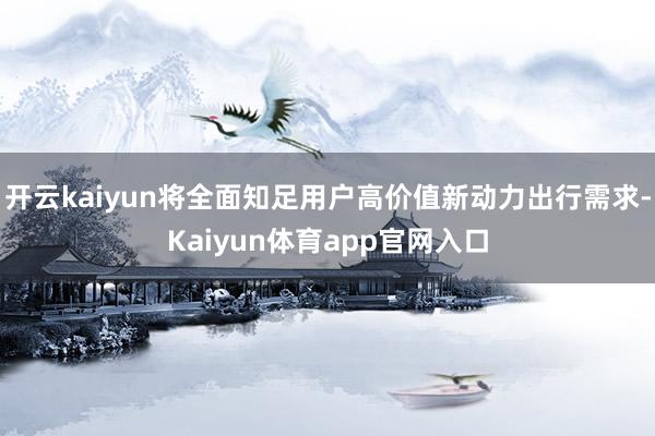 开云kaiyun将全面知足用户高价值新动力出行需求-Kaiyun体育app官网入口