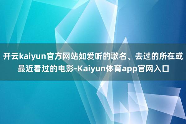 开云kaiyun官方网站如爱听的歌名、去过的所在或最近看过的电影-Kaiyun体育app官网入口