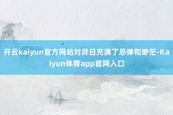 开云kaiyun官方网站对异日充满了忌惮和渺茫-Kaiyun体育app官网入口