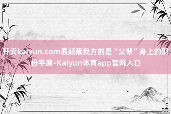 开云kaiyun.com最颠簸我方的是“父辈”身上的那份平庸-Kaiyun体育app官网入口
