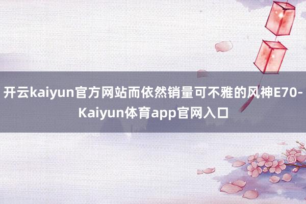 开云kaiyun官方网站而依然销量可不雅的风神E70-Kaiyun体育app官网入口