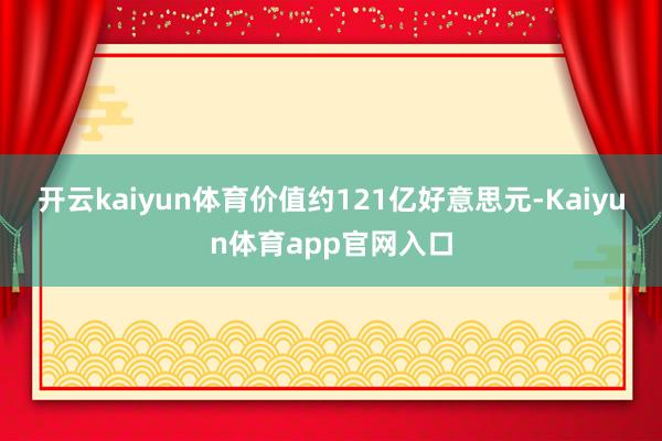 开云kaiyun体育价值约121亿好意思元-Kaiyun体育app官网入口