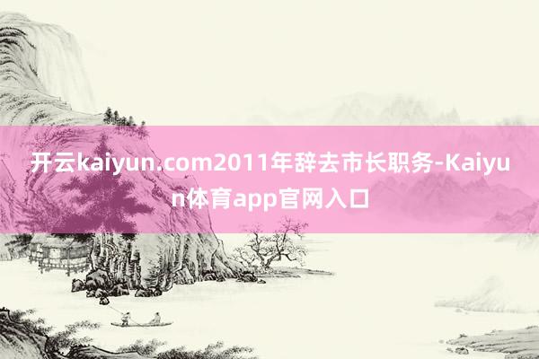 开云kaiyun.com2011年辞去市长职务-Kaiyun体育app官网入口