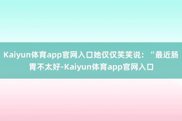 Kaiyun体育app官网入口她仅仅笑笑说：“最近肠胃不太好-Kaiyun体育app官网入口