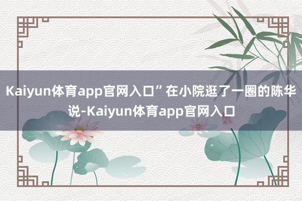 Kaiyun体育app官网入口”在小院逛了一圈的陈华说-Kaiyun体育app官网入口