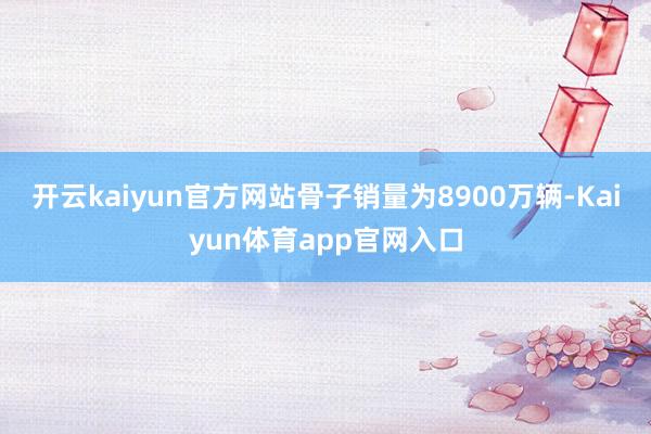 开云kaiyun官方网站骨子销量为8900万辆-Kaiyun体育app官网入口