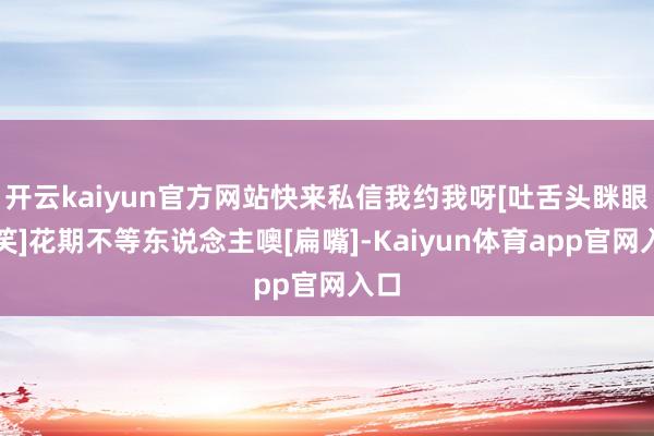 开云kaiyun官方网站快来私信我约我呀[吐舌头眯眼睛笑]花期不等东说念主噢[扁嘴]-Kaiyun体育app官网入口