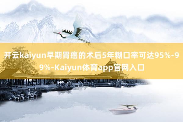 开云kaiyun早期胃癌的术后5年糊口率可达95%-99%-Kaiyun体育app官网入口