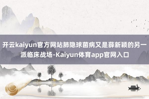 开云kaiyun官方网站肺隐球菌病又是薛新颖的另一派临床战场-Kaiyun体育app官网入口
