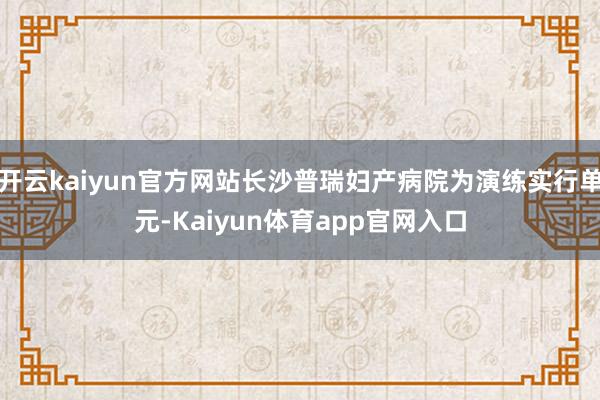 开云kaiyun官方网站长沙普瑞妇产病院为演练实行单元-Kaiyun体育app官网入口
