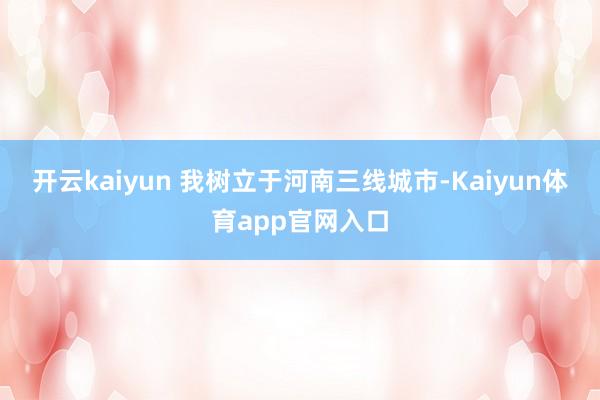 开云kaiyun 我树立于河南三线城市-Kaiyun体育app官网入口
